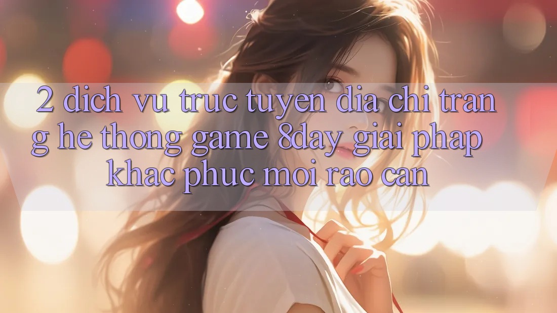 2. Dịch vụ trực tuyến Địa chỉ trang Hệ thống Game 8day: Giải Pháp Khắc Phục Mọi Rào Cản