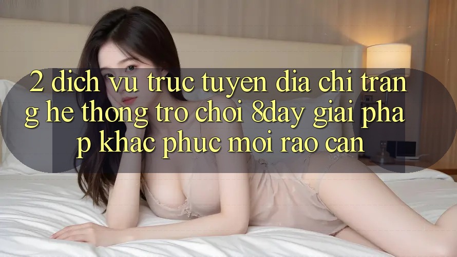 2. Dịch vụ trực tuyến Địa chỉ trang Hệ thống Trò chơi 8day: Giải Pháp Khắc Phục Mọi Rào Cản