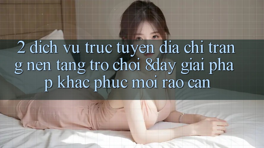 2. Dịch vụ trực tuyến Địa chỉ trang Nền Tảng Trò chơi 8day: Giải Pháp Khắc Phục Mọi Rào Cản