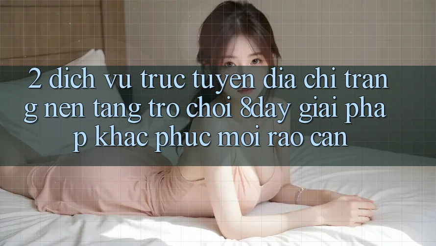 2. Dịch vụ trực tuyến Địa chỉ trang Nền Tảng Trò chơi 8day: Giải Pháp Khắc Phục Mọi Rào Cản