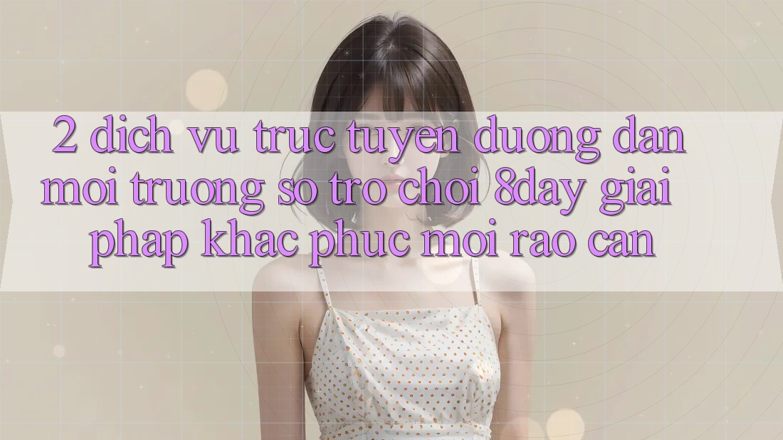 2. Dịch vụ trực tuyến Đường dẫn Môi trường số Trò chơi 8day: Giải Pháp Khắc Phục Mọi Rào Cản