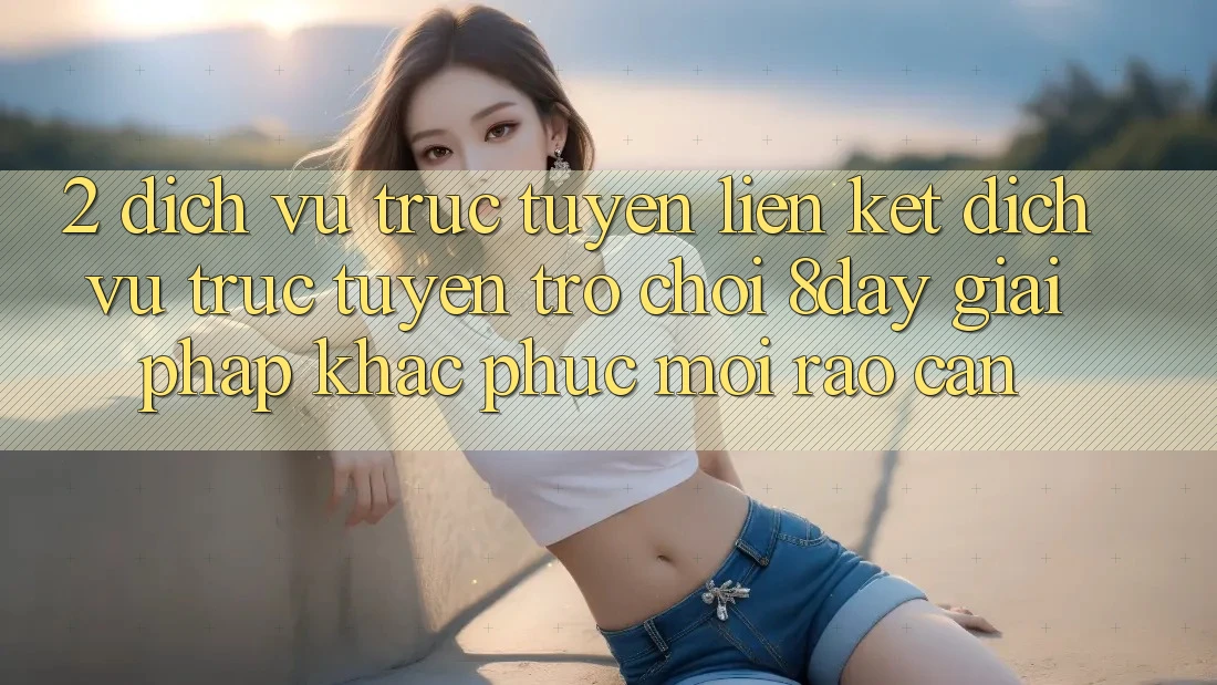 2. Dịch vụ trực tuyến Liên kết Dịch vụ trực tuyến Trò chơi 8day: Giải Pháp Khắc Phục Mọi Rào Cản