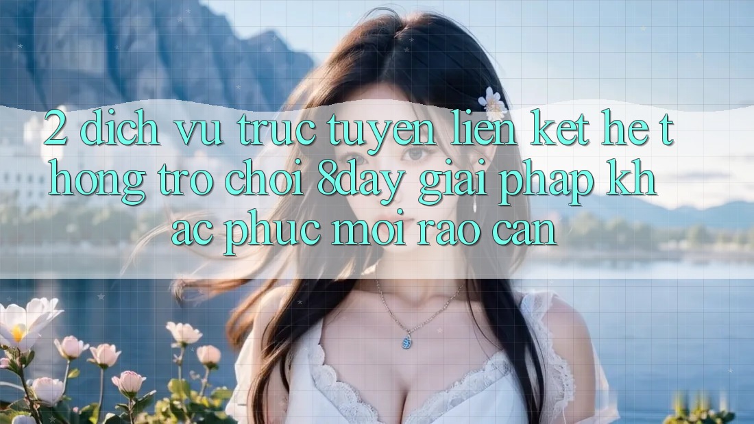 2. Dịch vụ trực tuyến Liên kết Hệ thống Trò chơi 8day: Giải Pháp Khắc Phục Mọi Rào Cản