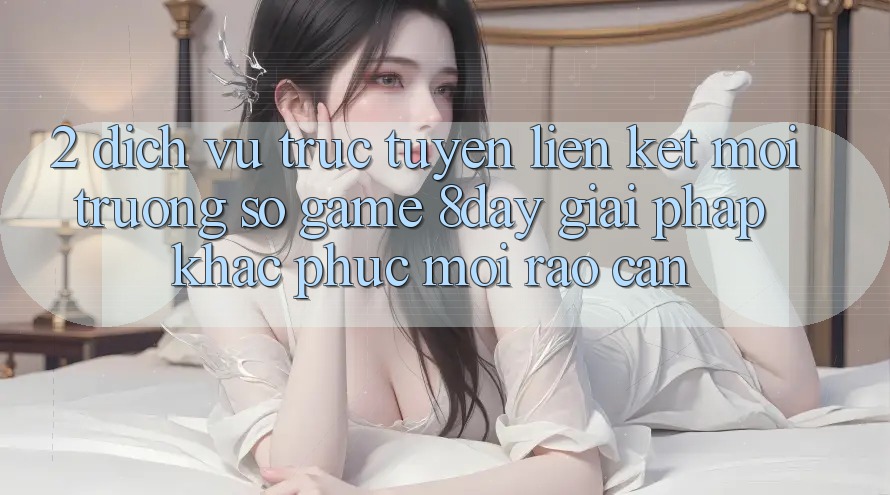 2. Dịch vụ trực tuyến Liên kết Môi trường số Game 8day: Giải Pháp Khắc Phục Mọi Rào Cản