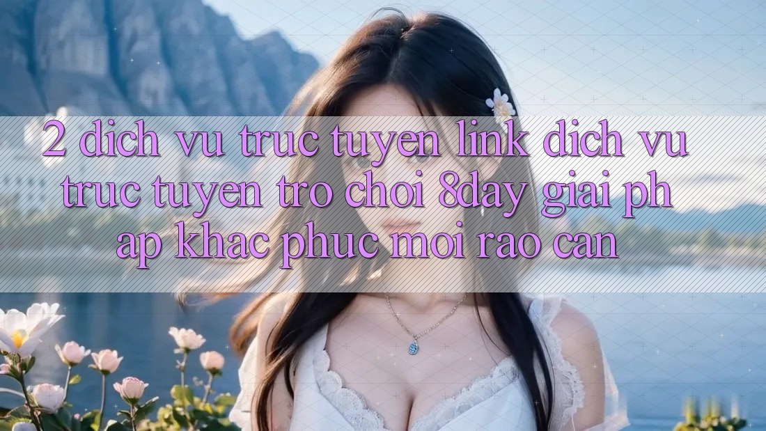 2. Dịch vụ trực tuyến Link Dịch vụ trực tuyến Trò chơi 8day: Giải Pháp Khắc Phục Mọi Rào Cản
