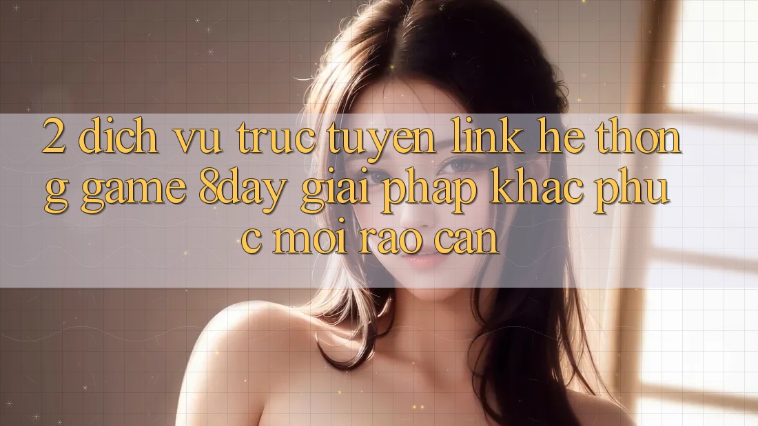 2. Dịch vụ trực tuyến Link Hệ thống Game 8day: Giải Pháp Khắc Phục Mọi Rào Cản
