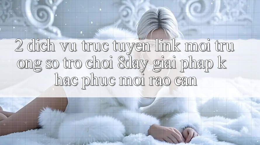 2. Dịch vụ trực tuyến Link Môi trường số Trò chơi 8day: Giải Pháp Khắc Phục Mọi Rào Cản