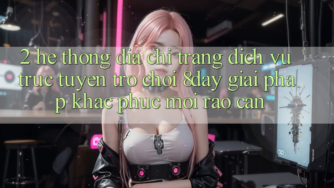 2. Hệ Thống Địa chỉ trang Dịch vụ trực tuyến Trò chơi 8day: Giải Pháp Khắc Phục Mọi Rào Cản