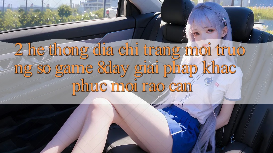 2. Hệ Thống Địa chỉ trang Môi trường số Game 8day: Giải Pháp Khắc Phục Mọi Rào Cản 2. Hệ Thống Địa chỉ trang Môi trường số Game 8day: Giải Pháp Khắc Phục Mọi Rào Cản