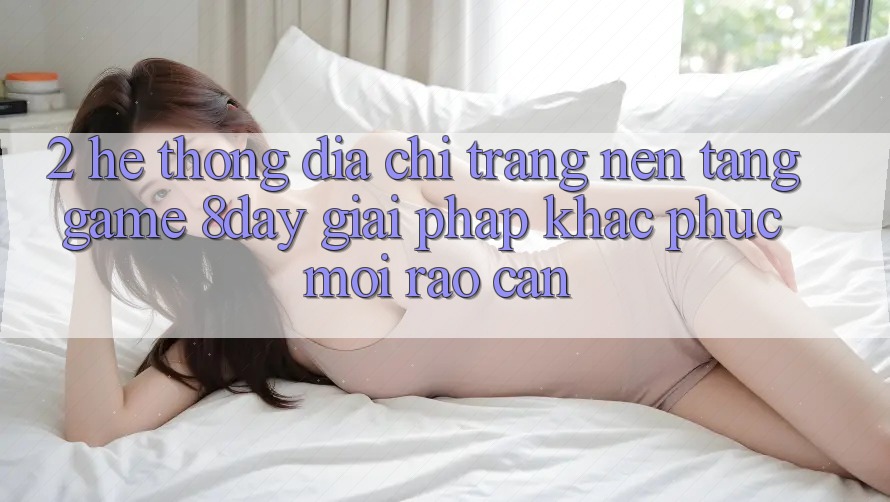 2. Hệ Thống Địa chỉ trang Nền Tảng Game 8day: Giải Pháp Khắc Phục Mọi Rào Cản 2. Hệ Thống Địa chỉ trang Nền Tảng Game 8day: Giải Pháp Khắc Phục Mọi Rào Cản