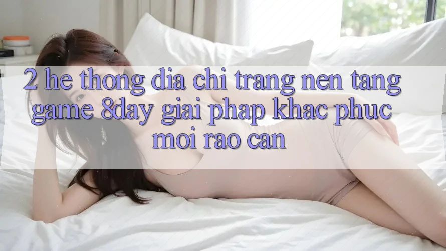 2. Hệ Thống Địa chỉ trang Nền Tảng Game 8day: Giải Pháp Khắc Phục Mọi Rào Cản