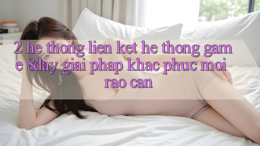 2. Hệ Thống Liên kết Hệ thống Game 8day: Giải Pháp Khắc Phục Mọi Rào Cản