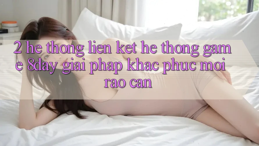2. Hệ Thống Liên kết Hệ thống Game 8day: Giải Pháp Khắc Phục Mọi Rào Cản