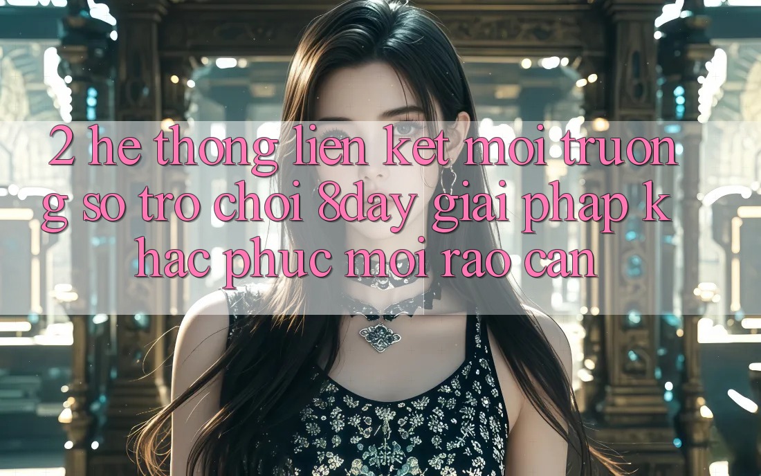 2. Hệ Thống Liên kết Môi trường số Trò chơi 8day: Giải Pháp Khắc Phục Mọi Rào Cản