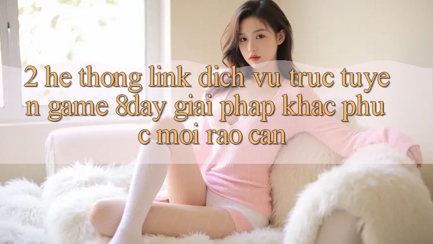 2. Hệ Thống Link Dịch vụ trực tuyến Game 8day: Giải Pháp Khắc Phục Mọi Rào Cản
