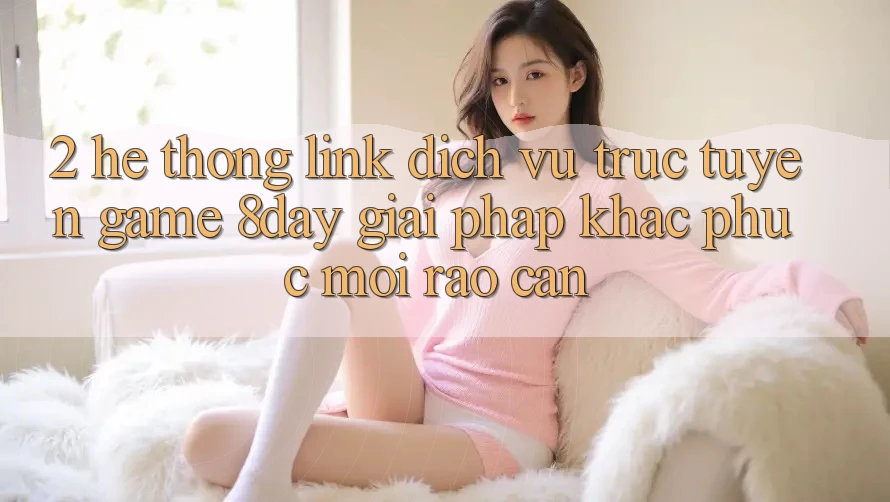 2. Hệ Thống Link Dịch vụ trực tuyến Game 8day: Giải Pháp Khắc Phục Mọi Rào Cản