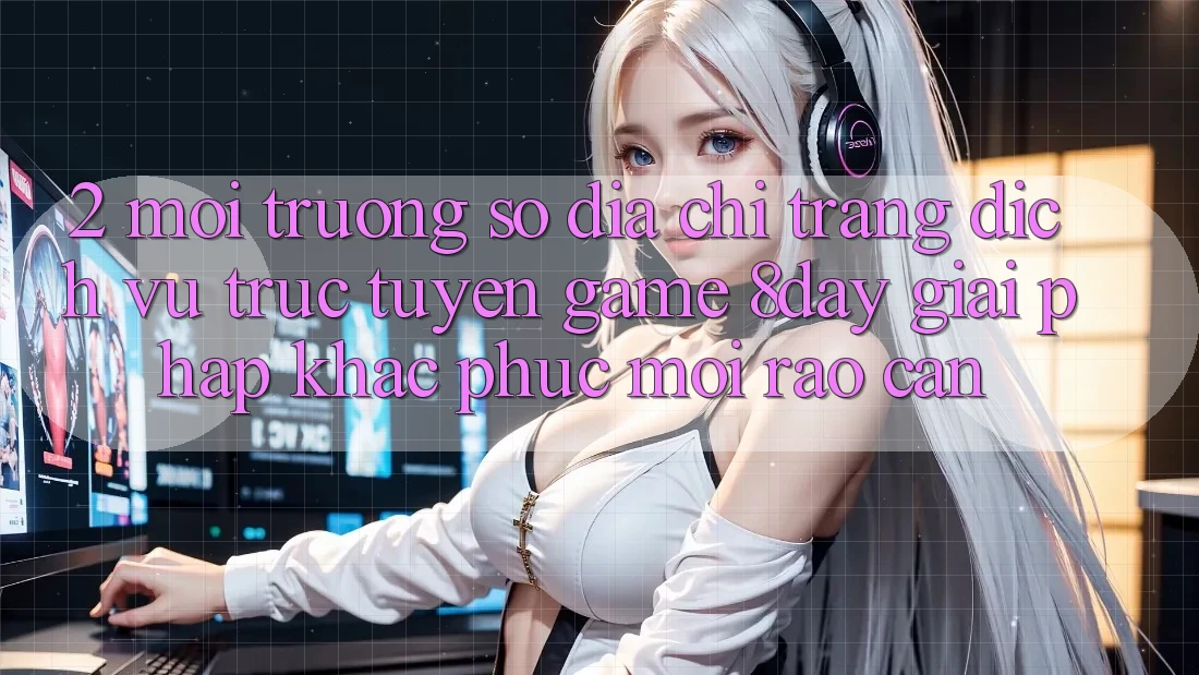 2. Môi trường số Địa chỉ trang Dịch vụ trực tuyến Game 8day: Giải Pháp Khắc Phục Mọi Rào Cản