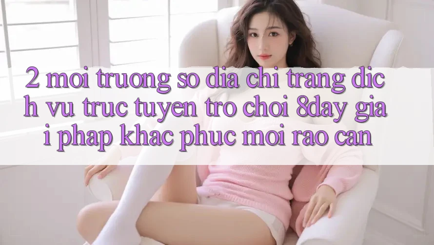 2. Môi trường số Địa chỉ trang Dịch vụ trực tuyến Trò chơi 8day: Giải Pháp Khắc Phục Mọi Rào Cản