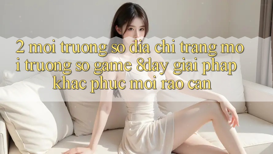 2. Môi trường số Địa chỉ trang Môi trường số Game 8day: Giải Pháp Khắc Phục Mọi Rào Cản 2. Môi trường số Địa chỉ trang Môi trường số Game 8day: Giải Pháp Khắc Phục Mọi Rào Cản