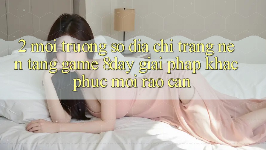 2. Môi trường số Địa chỉ trang Nền Tảng Game 8day: Giải Pháp Khắc Phục Mọi Rào Cản 2. Môi trường số Địa chỉ trang Nền Tảng Game 8day: Giải Pháp Khắc Phục Mọi Rào Cản