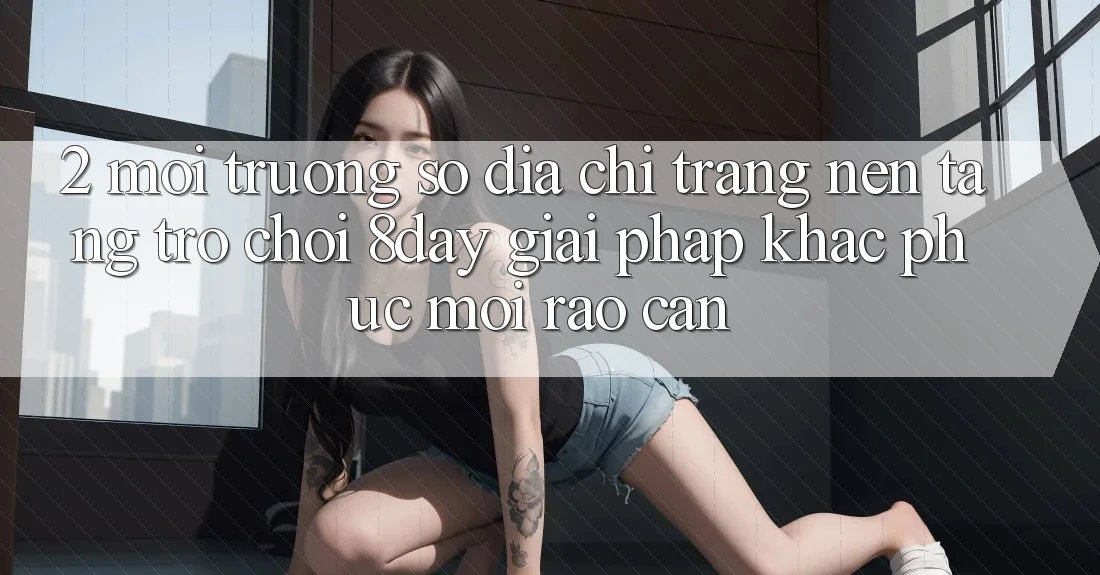 2. Môi trường số Địa chỉ trang Nền Tảng Trò chơi 8day: Giải Pháp Khắc Phục Mọi Rào Cản