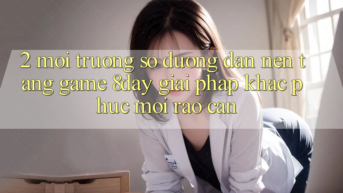 2. Môi trường số Đường dẫn Nền Tảng Game 8day: Giải Pháp Khắc Phục Mọi Rào Cản