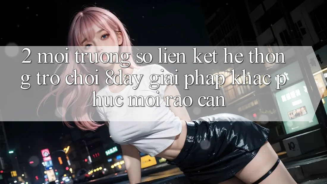 2. Môi trường số Liên kết Hệ thống Trò chơi 8day: Giải Pháp Khắc Phục Mọi Rào Cản 2. Môi trường số Liên kết Hệ thống Trò chơi 8day: Giải Pháp Khắc Phục Mọi Rào Cản