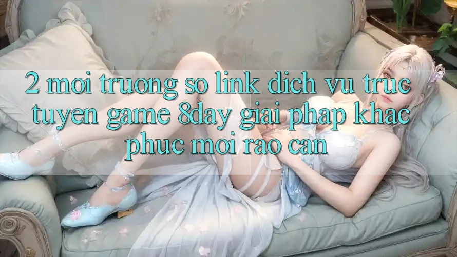2. Môi trường số Link Dịch vụ trực tuyến Game 8day: Giải Pháp Khắc Phục Mọi Rào Cản