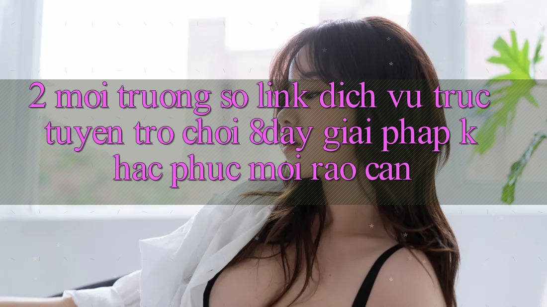 2. Môi trường số Link Dịch vụ trực tuyến Trò chơi 8day: Giải Pháp Khắc Phục Mọi Rào Cản