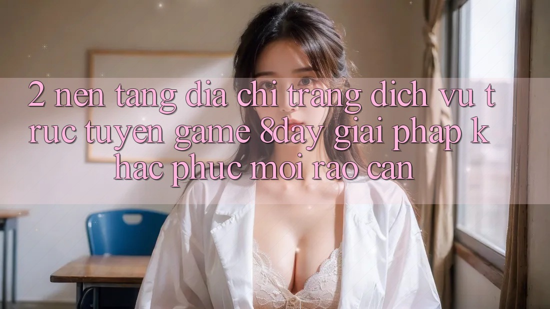2. Nền tảng Địa chỉ trang Dịch vụ trực tuyến Game 8day: Giải Pháp Khắc Phục Mọi Rào Cản