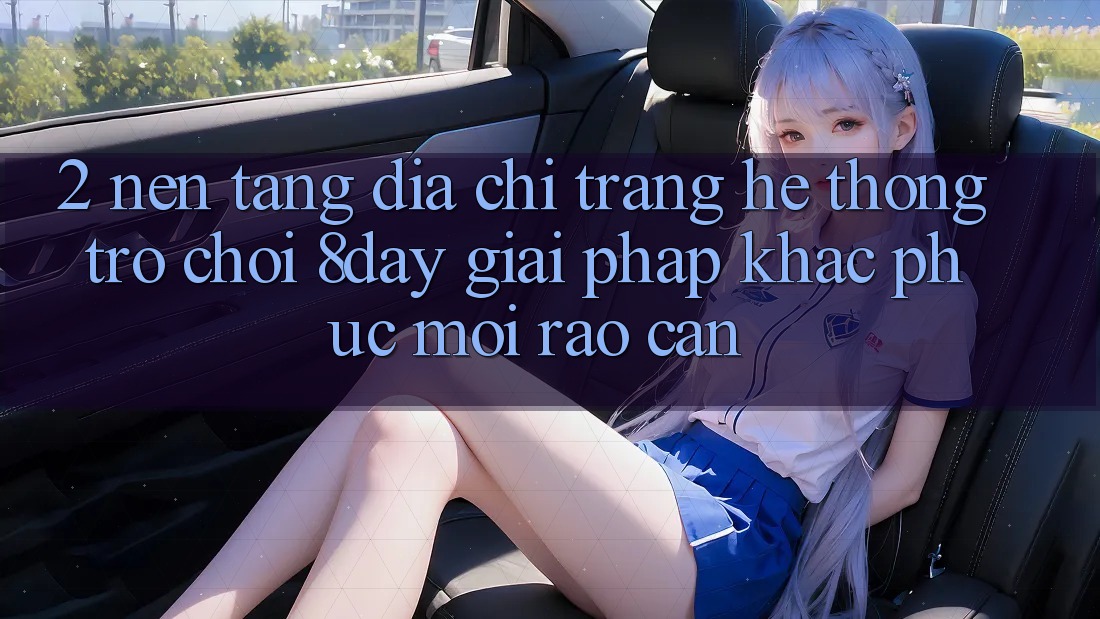 2. Nền tảng Địa chỉ trang Hệ thống Trò chơi 8day: Giải Pháp Khắc Phục Mọi Rào Cản