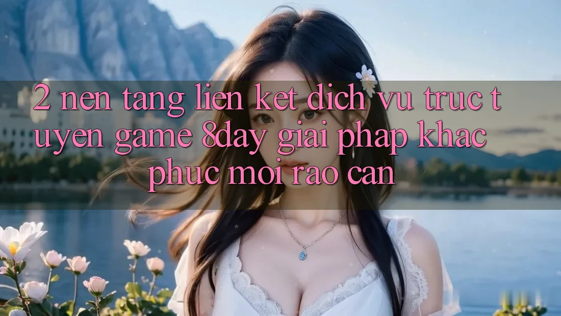 2. Nền tảng Liên kết Dịch vụ trực tuyến Game 8day: Giải Pháp Khắc Phục Mọi Rào Cản