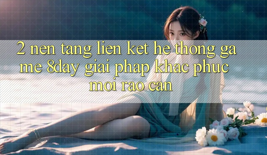 2. Nền tảng Liên kết Hệ thống Game 8day: Giải Pháp Khắc Phục Mọi Rào Cản
