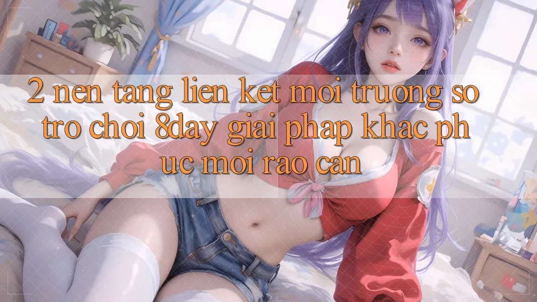 2. Nền tảng Liên kết Môi trường số Trò chơi 8day: Giải Pháp Khắc Phục Mọi Rào Cản