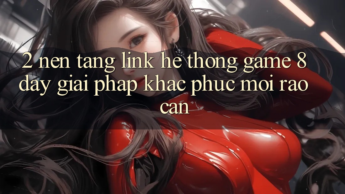 2. Nền tảng Link Hệ thống Game 8day: Giải Pháp Khắc Phục Mọi Rào Cản