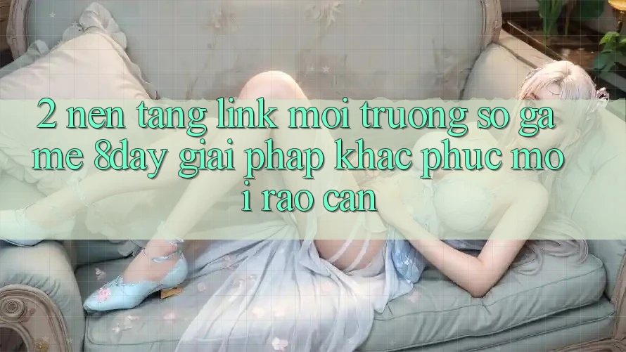 2. Nền tảng Link Môi trường số Game 8day: Giải Pháp Khắc Phục Mọi Rào Cản 2. Nền tảng Link Môi trường số Game 8day: Giải Pháp Khắc Phục Mọi Rào Cản