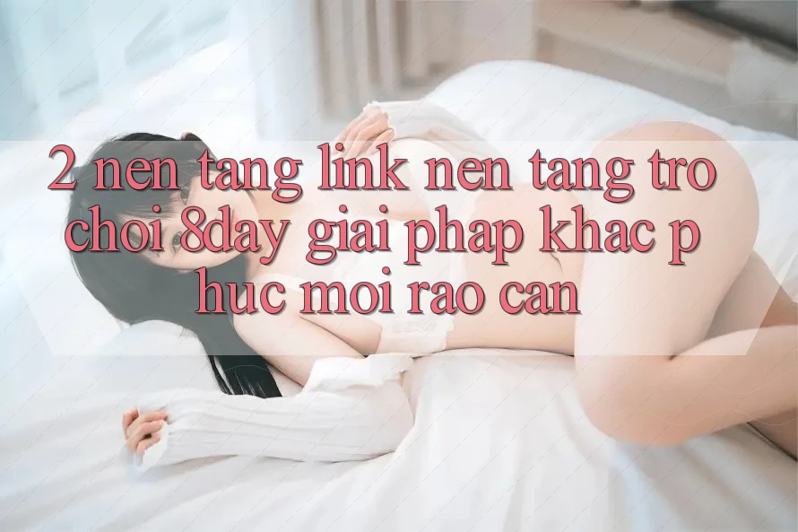 2. Nền tảng Link Nền Tảng Trò chơi 8day: Giải Pháp Khắc Phục Mọi Rào Cản