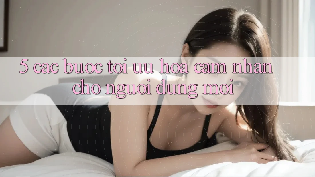 5. Các bước Tối Ưu Hóa Cảm nhận Cho Người dùng Mới