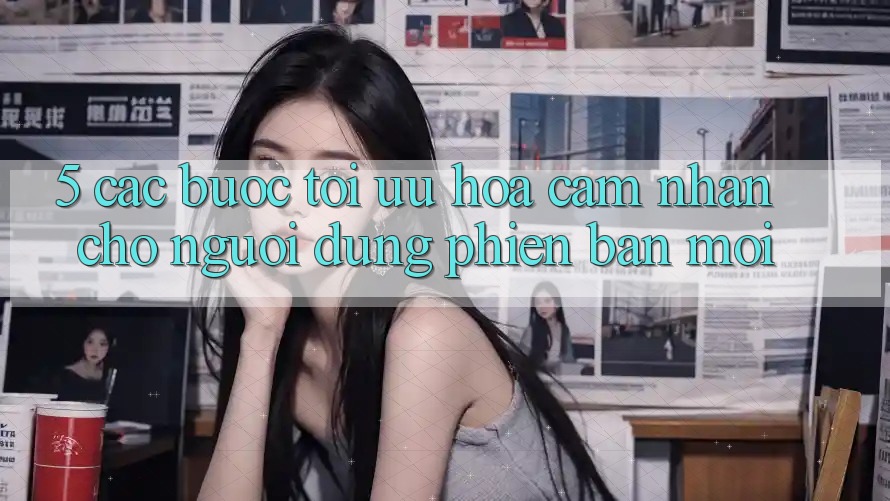 5. Các bước Tối Ưu Hóa Cảm nhận Cho Người dùng Phiên bản mới