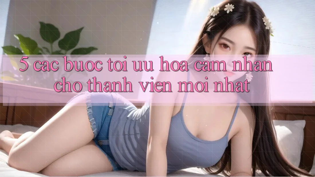 5. Các bước Tối Ưu Hóa Cảm nhận Cho Thành Viên Mới nhất