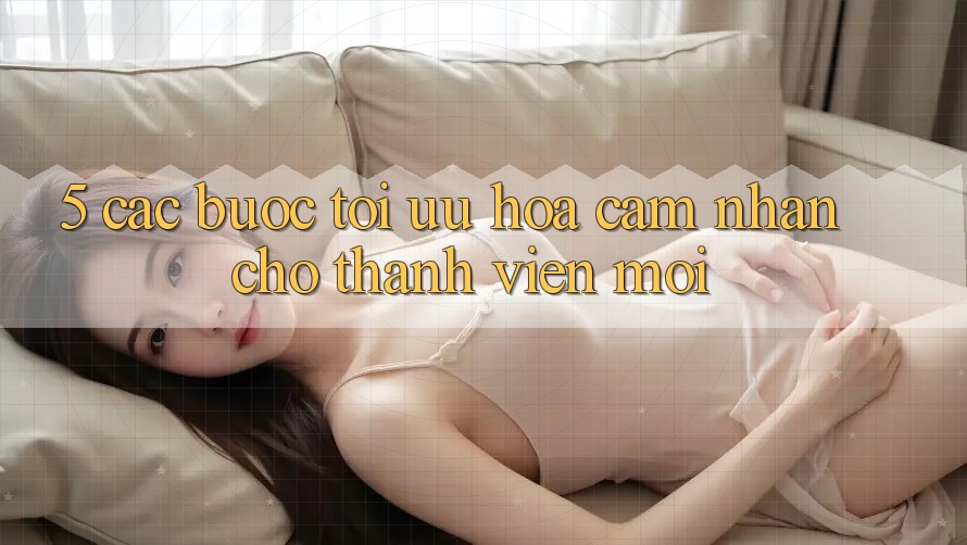 5. Các bước Tối Ưu Hóa Cảm nhận Cho Thành Viên Mới