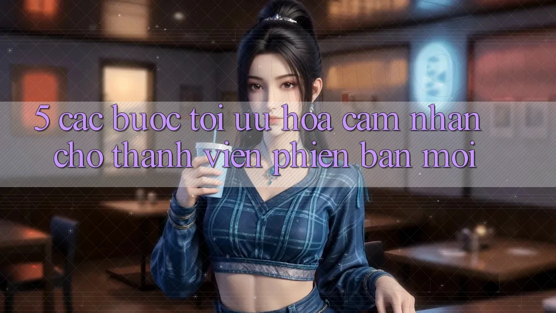 5. Các bước Tối Ưu Hóa Cảm nhận Cho Thành Viên Phiên bản mới
