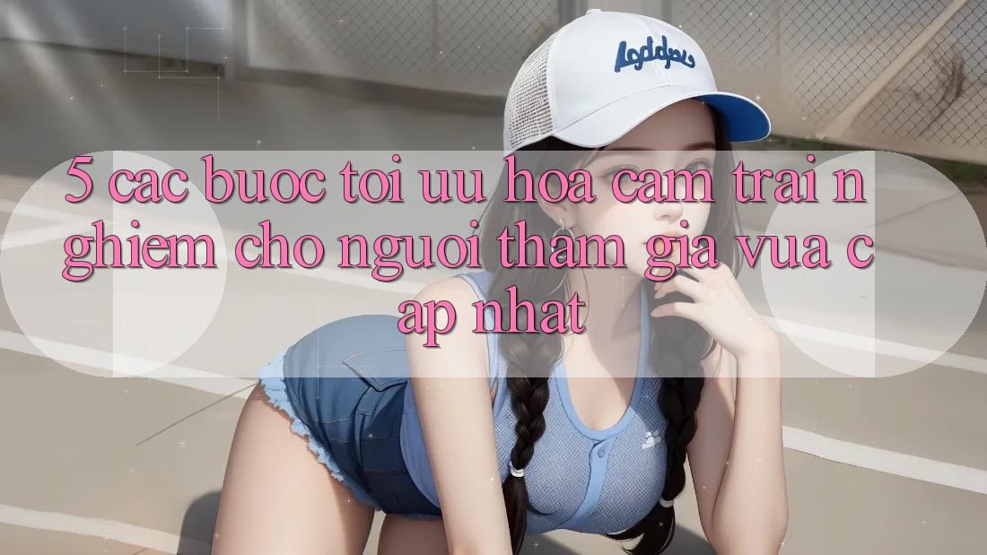5. Các bước Tối Ưu Hóa Cảm trải nghiệm Cho Người tham gia Vừa cập nhật