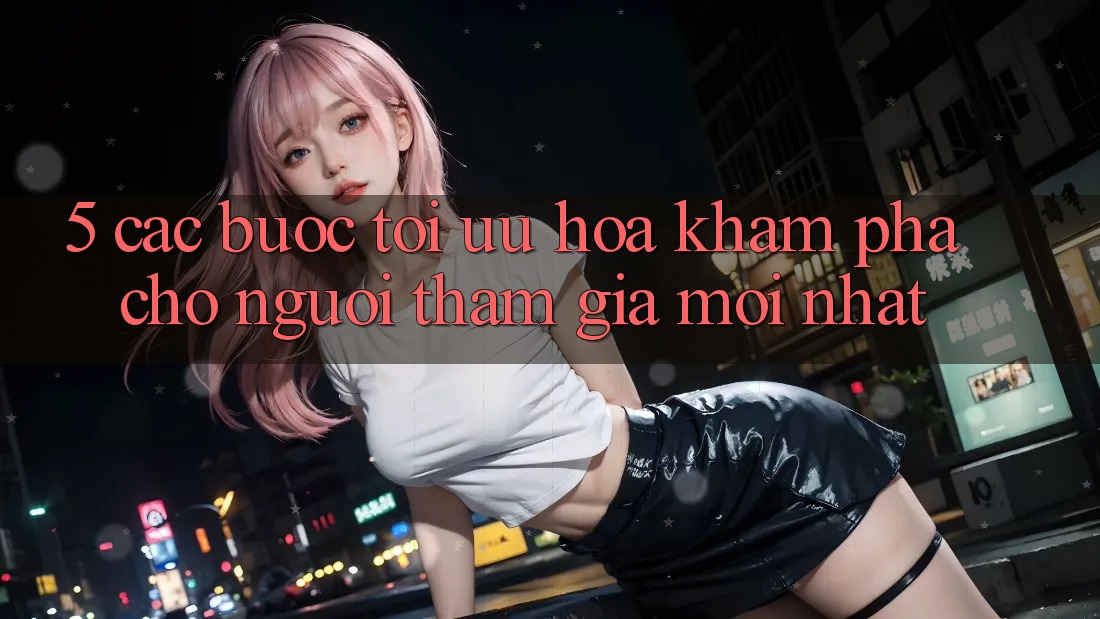 5. Các bước Tối Ưu Hóa Khám phá Cho Người tham gia Mới nhất