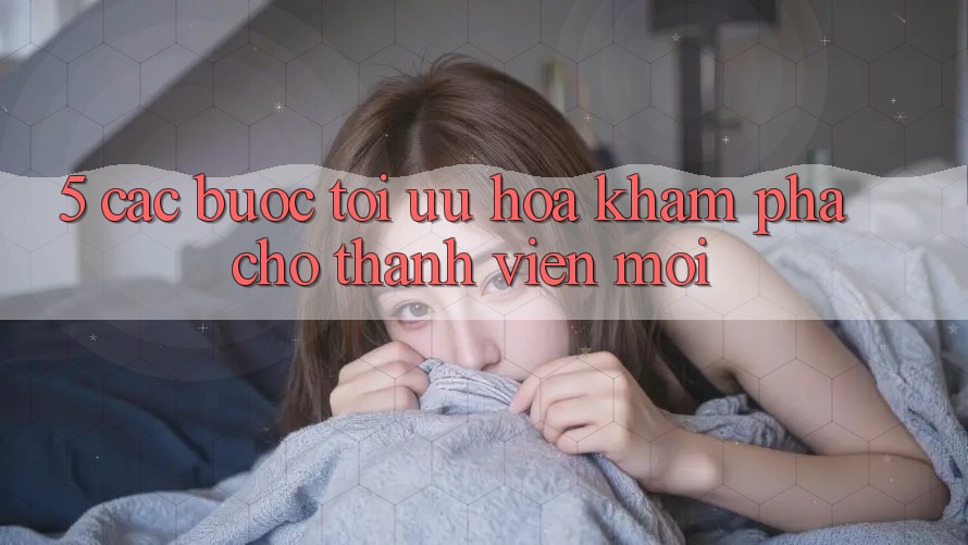 5. Các bước Tối Ưu Hóa Khám phá Cho Thành Viên Mới