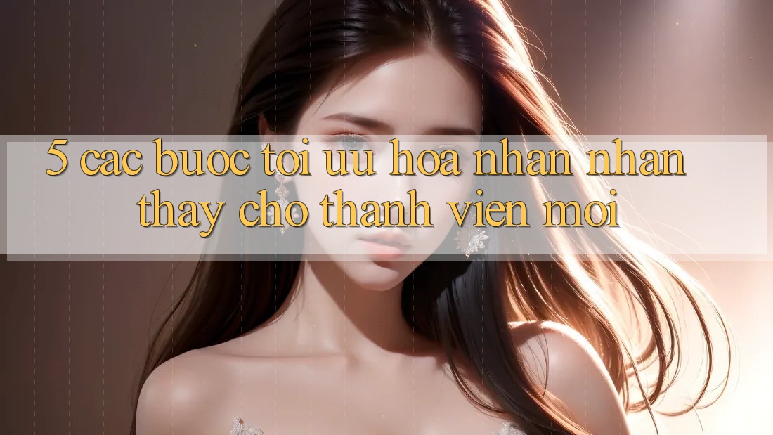 5. Các bước Tối Ưu Hóa Nhận nhận thấy Cho Thành Viên Mới
