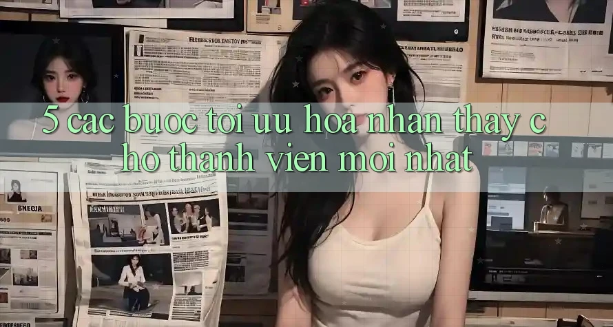 5. Các bước Tối Ưu Hóa Nhận thấy Cho Thành Viên Mới nhất