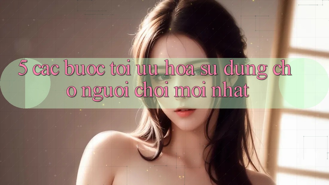 5. Các bước Tối Ưu Hóa Sử dụng Cho Người chơi Mới nhất