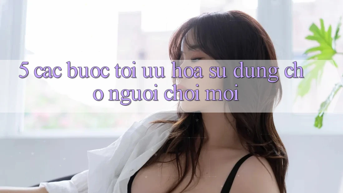 5. Các bước Tối Ưu Hóa Sử dụng Cho Người chơi Mới