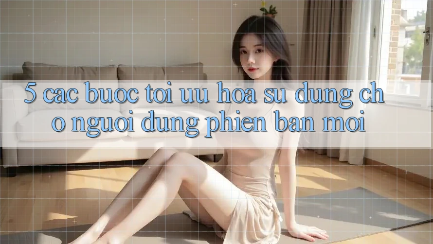5. Các bước Tối Ưu Hóa Sử dụng Cho Người dùng Phiên bản mới